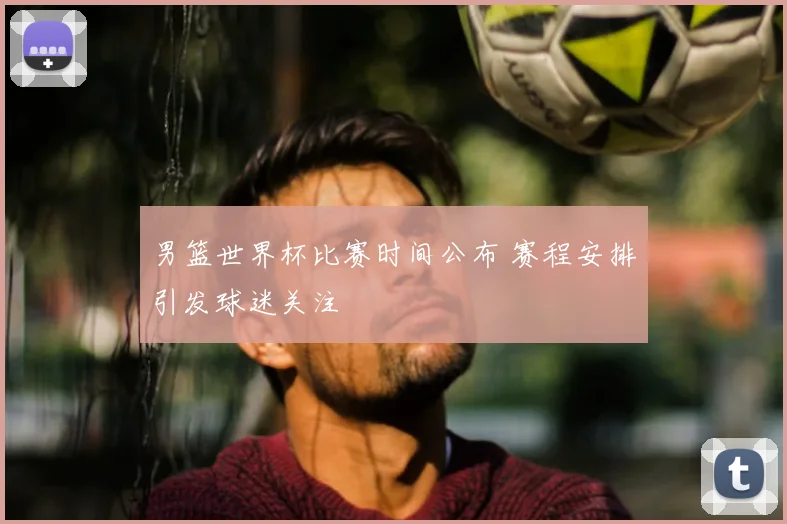 男篮世界杯比赛时间公布 赛程安排引发球迷关注