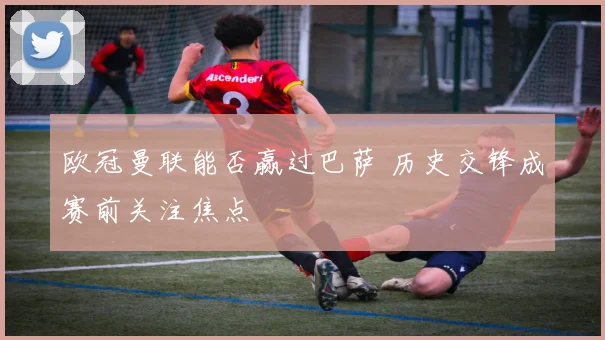 欧冠曼联能否赢过巴萨 历史交锋成赛前关注焦点