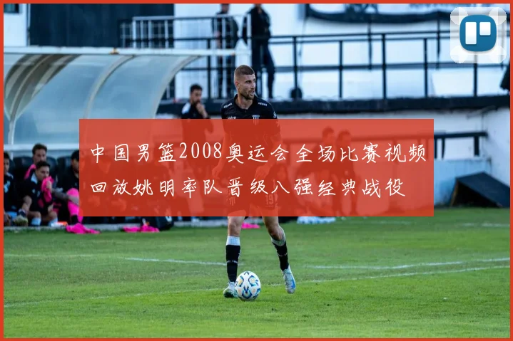 中国男篮2008奥运会全场比赛视频回放姚明率队晋级八强经典战役