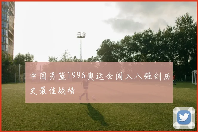 中国男篮1996奥运会闯入八强创历史最佳战绩
