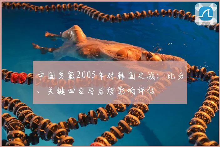 中国男篮2005年对韩国之战：比分、关键回合与后续影响评估