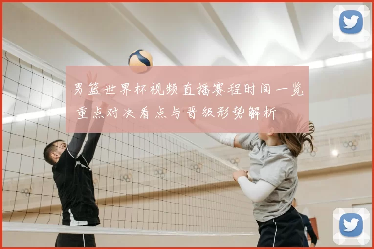 男篮世界杯视频直播赛程时间一览 重点对决看点与晋级形势解析