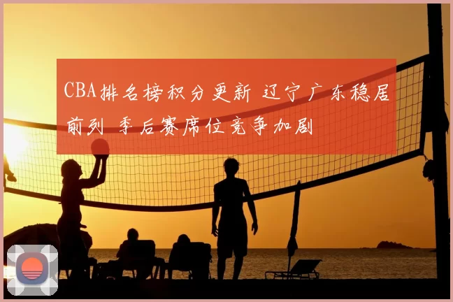 CBA排名榜积分更新 辽宁广东稳居前列 季后赛席位竞争加剧