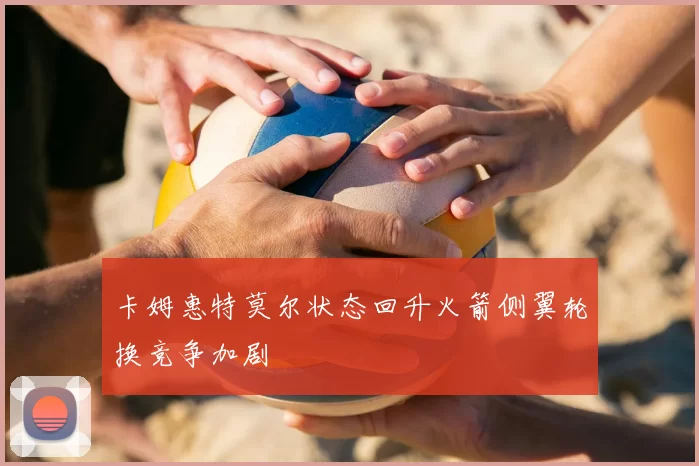 卡姆惠特莫尔状态回升火箭侧翼轮换竞争加剧