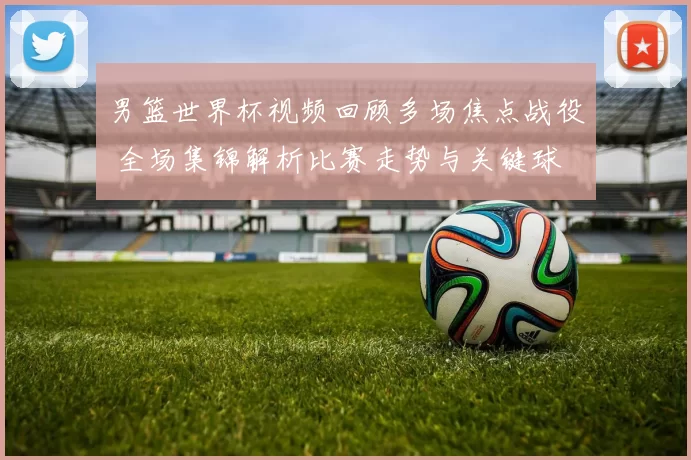 男篮世界杯视频回顾多场焦点战役 全场集锦解析比赛走势与关键球