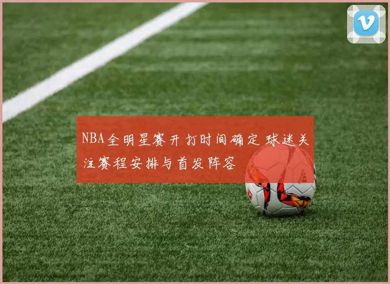 NBA全明星赛开打时间确定 球迷关注赛程安排与首发阵容