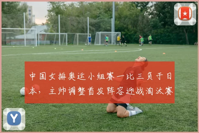 中国女排奥运小组赛一比三负于日本，主帅调整首发阵容迎战淘汰赛