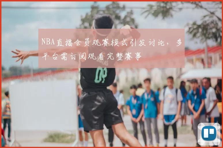 NBA直播会员观赛模式引发讨论，多平台需订阅观看完整赛事