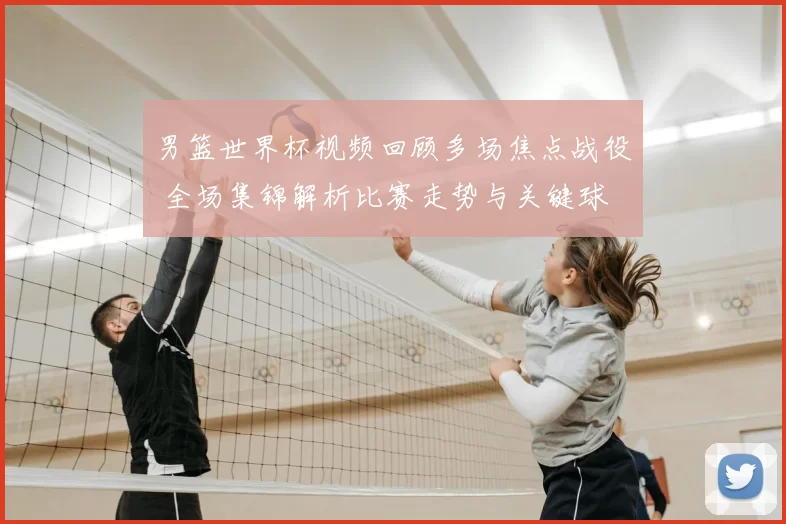 男篮世界杯视频回顾多场焦点战役 全场集锦解析比赛走势与关键球