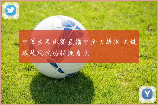 中国女足比赛直播中全力拼抢 关键战展现攻防转换看点