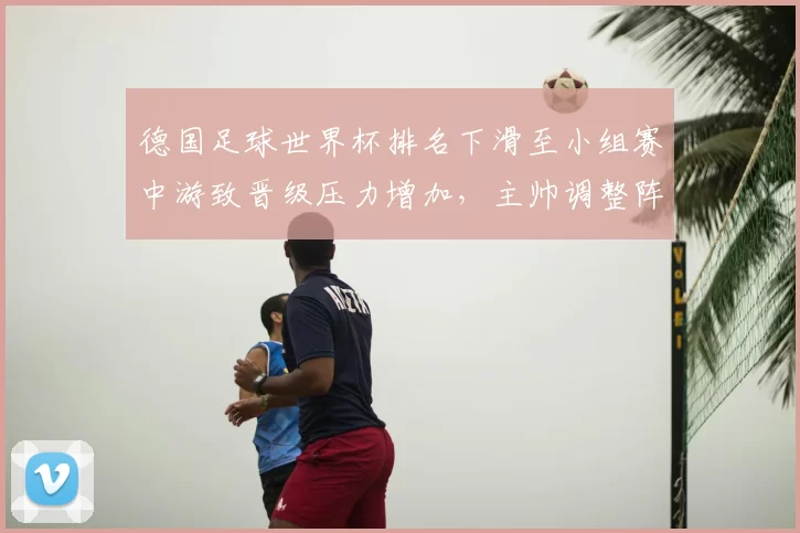 德国足球世界杯排名下滑至小组赛中游致晋级压力增加,主帅调整阵容成焦点