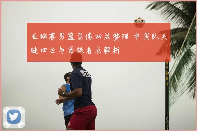 亚锦赛男篮录像回放整理 中国队关键回合与晋级看点解析