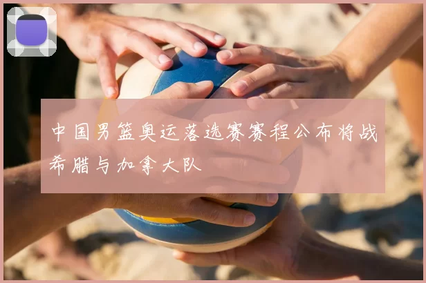 中国男篮奥运落选赛赛程公布将战希腊与加拿大队