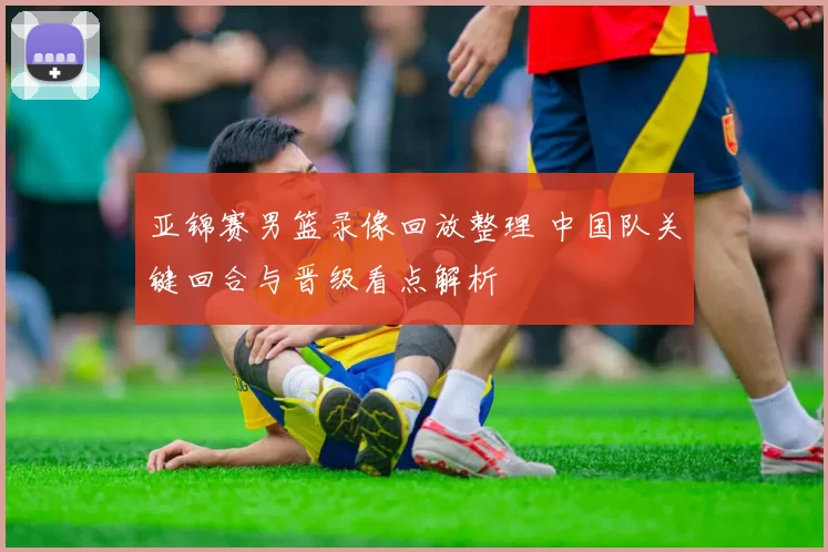 亚锦赛男篮录像回放整理 中国队关键回合与晋级看点解析