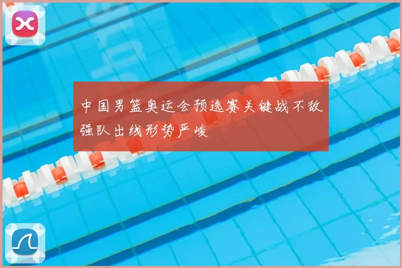 中国男篮奥运会预选赛关键战不敌强队出线形势严峻