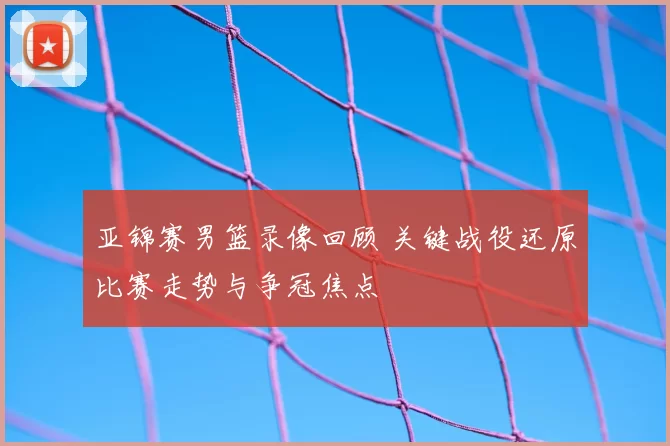 亚锦赛男篮录像回顾 关键战役还原比赛走势与争冠焦点