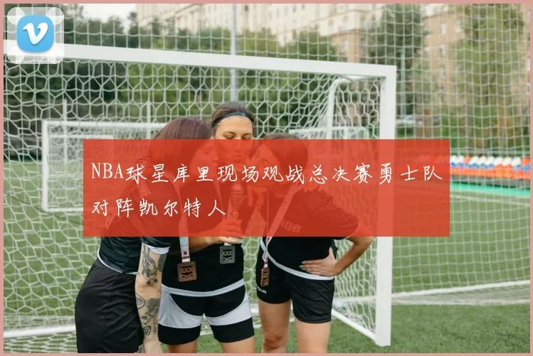 NBA球星库里现场观战总决赛勇士队对阵凯尔特人
