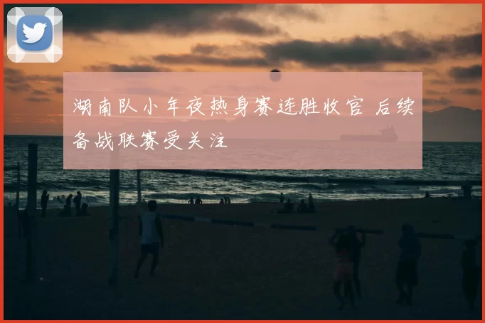 湖南队小年夜热身赛连胜收官 后续备战联赛受关注