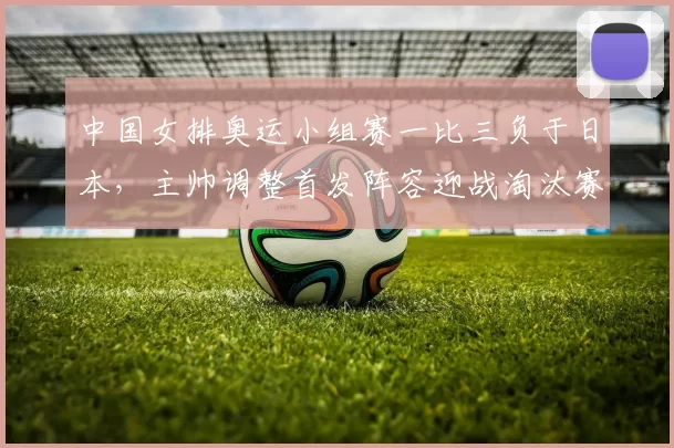 中国女排奥运小组赛一比三负于日本，主帅调整首发阵容迎战淘汰赛