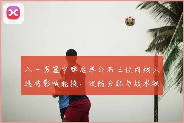 八一男篮中锋名单公布三位内线人选将影响轮换、攻防分配与战术执行