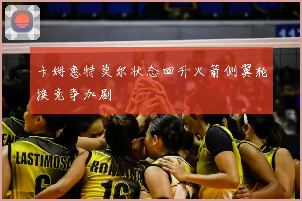 卡姆惠特莫尔状态回升火箭侧翼轮换竞争加剧