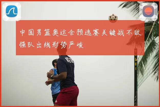 中国男篮奥运会预选赛关键战不敌强队出线形势严峻