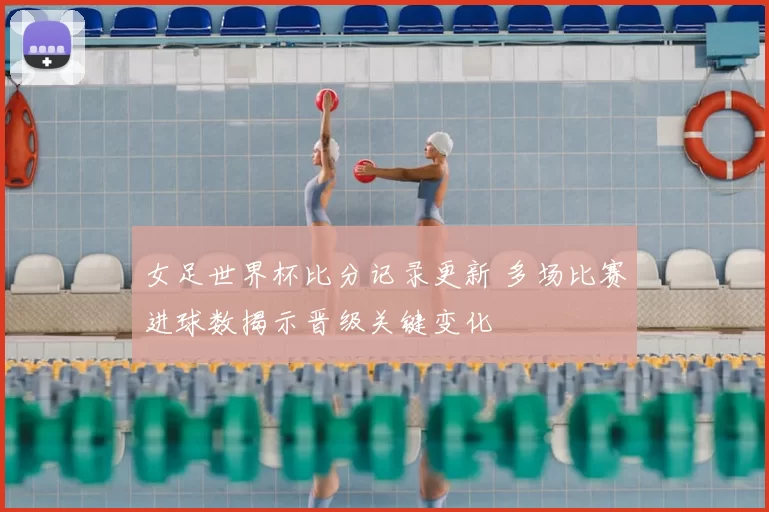 女足世界杯比分记录更新 多场比赛进球数揭示晋级关键变化