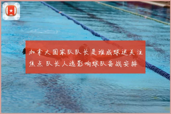 加拿大国家队队长是谁成球迷关注焦点 队长人选影响球队备战安排