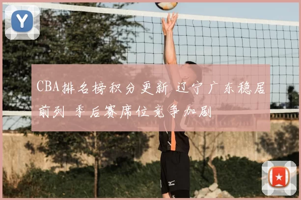 CBA排名榜积分更新 辽宁广东稳居前列 季后赛席位竞争加剧