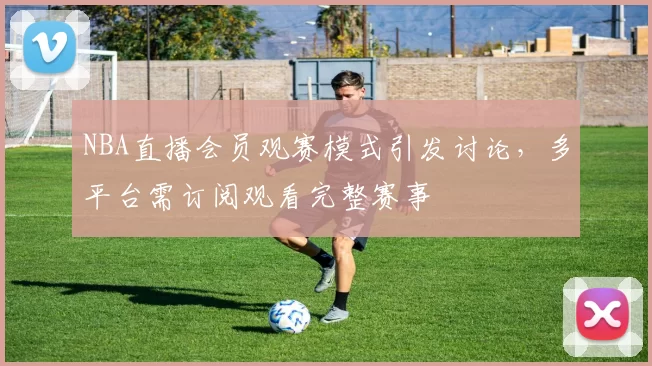 NBA直播会员观赛模式引发讨论，多平台需订阅观看完整赛事