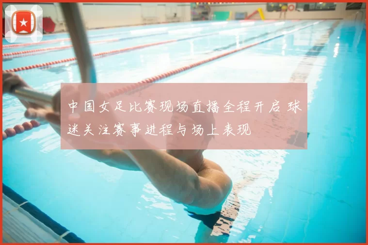 中国女足比赛现场直播全程开启 球迷关注赛事进程与场上表现