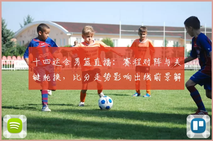 十四运会男篮直播:赛程对阵与关键轮换,比分走势影响出线前景解读