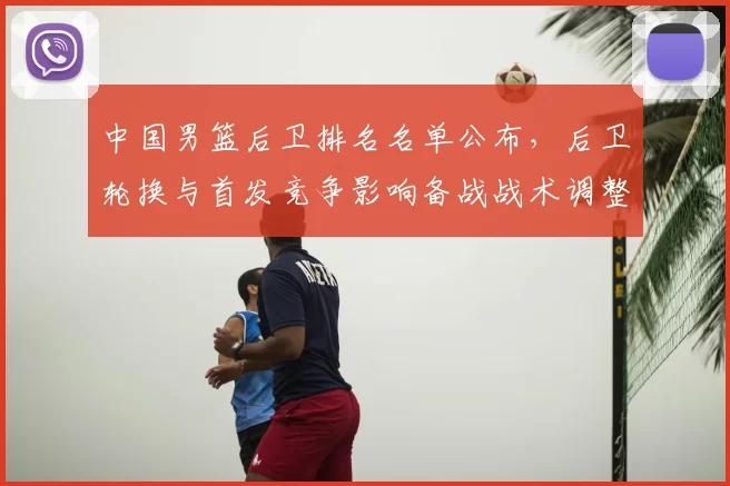 中国男篮后卫排名名单公布，后卫轮换与首发竞争影响备战战术调整
