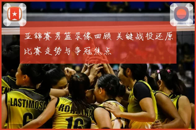 亚锦赛男篮录像回顾 关键战役还原比赛走势与争冠焦点