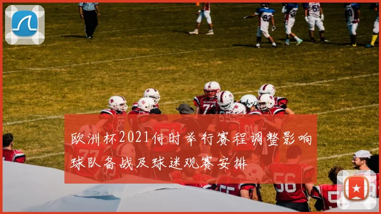 欧洲杯2021何时举行赛程调整影响球队备战及球迷观赛安排