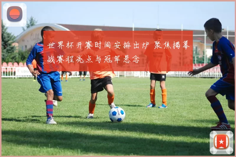 世界杯开赛时间安排出炉 聚焦揭幕战赛程亮点与冠军悬念