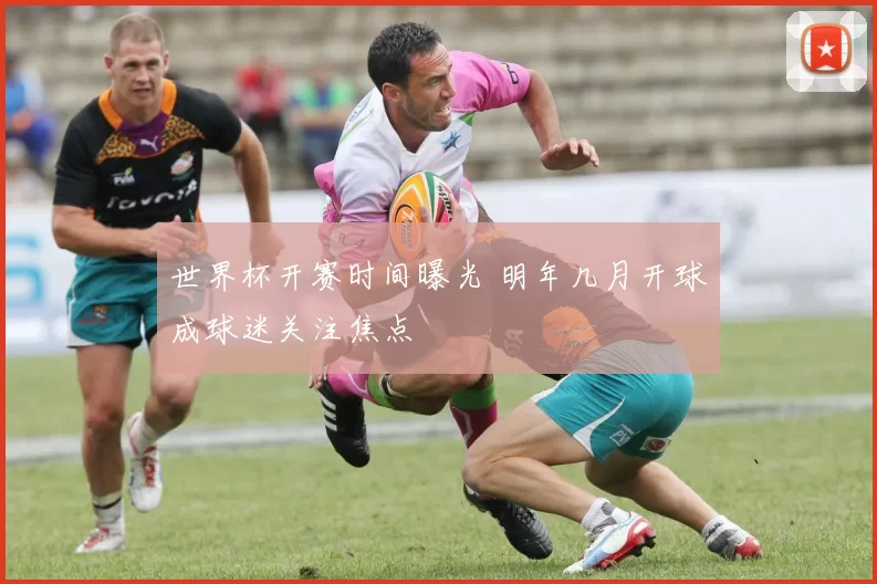 世界杯开赛时间曝光 明年几月开球成球迷关注焦点