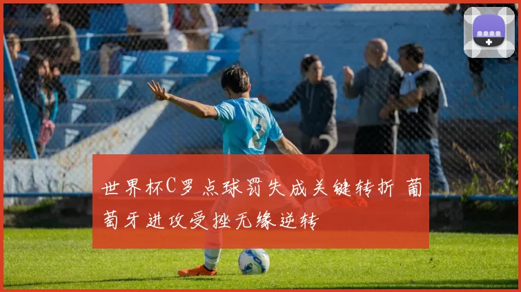 世界杯C罗点球罚失成关键转折 葡萄牙进攻受挫无缘逆转
