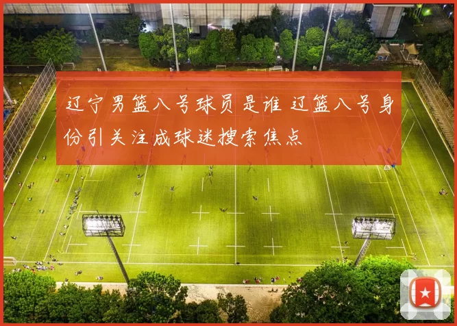 辽宁男篮八号球员是谁 辽篮八号身份引关注成球迷搜索焦点