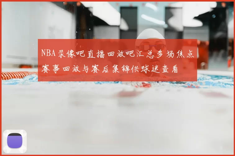 NBA录像吧直播回放吧汇总多场焦点赛事回放与赛后集锦供球迷查看