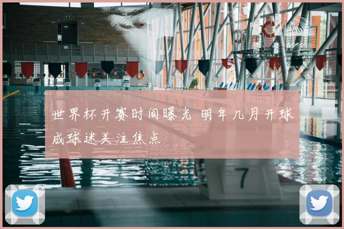 世界杯开赛时间曝光 明年几月开球成球迷关注焦点