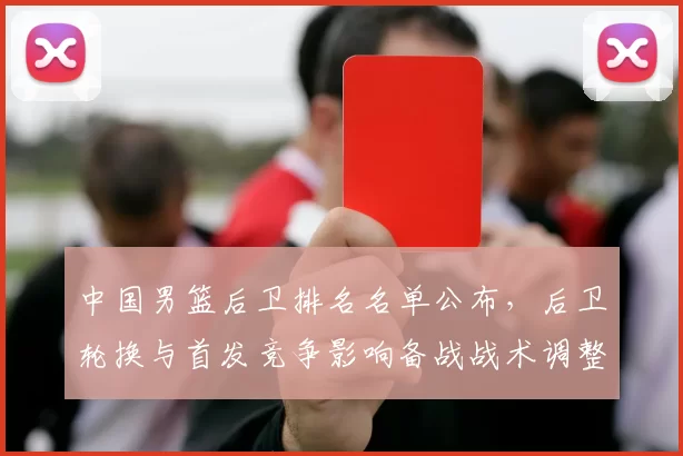中国男篮后卫排名名单公布，后卫轮换与首发竞争影响备战战术调整