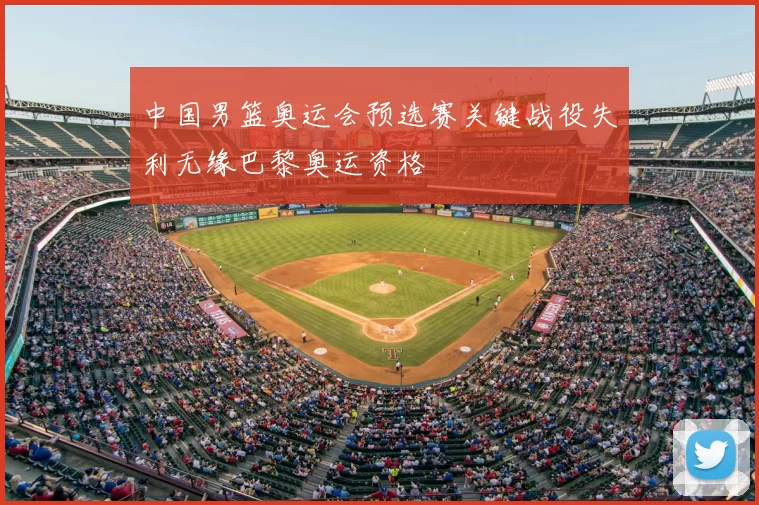 中国男篮奥运会预选赛关键战役失利无缘巴黎奥运资格