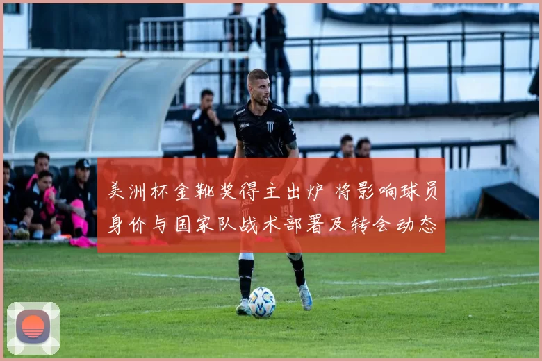 美洲杯金靴奖得主出炉 将影响球员身价与国家队战术部署及转会动态