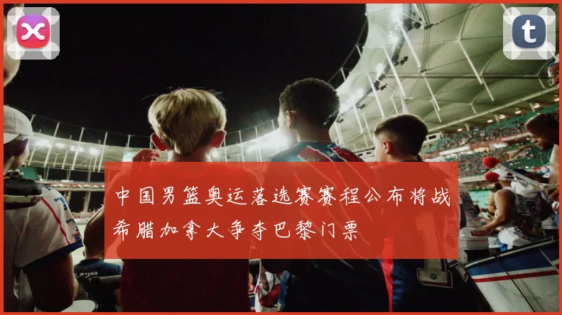 中国男篮奥运落选赛赛程公布将战希腊加拿大争夺巴黎门票