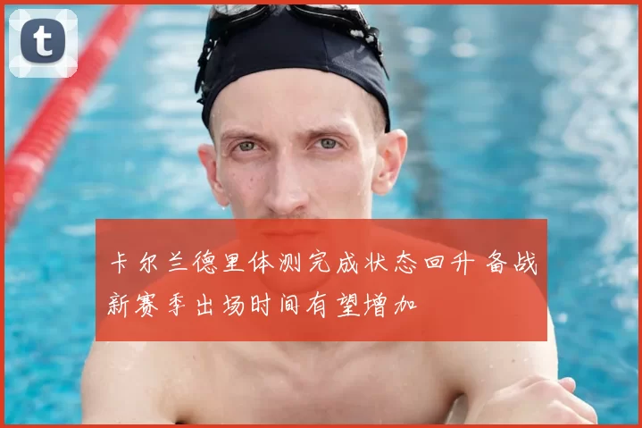 卡尔兰德里体测完成状态回升 备战新赛季出场时间有望增加