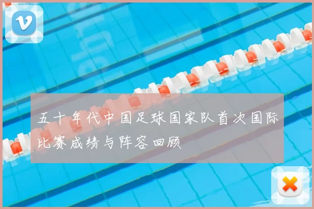 五十年代中国足球国家队首次国际比赛成绩与阵容回顾