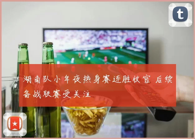 湖南队小年夜热身赛连胜收官 后续备战联赛受关注