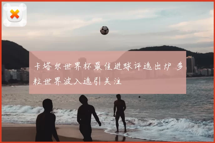 卡塔尔世界杯最佳进球评选出炉 多粒世界波入选引关注