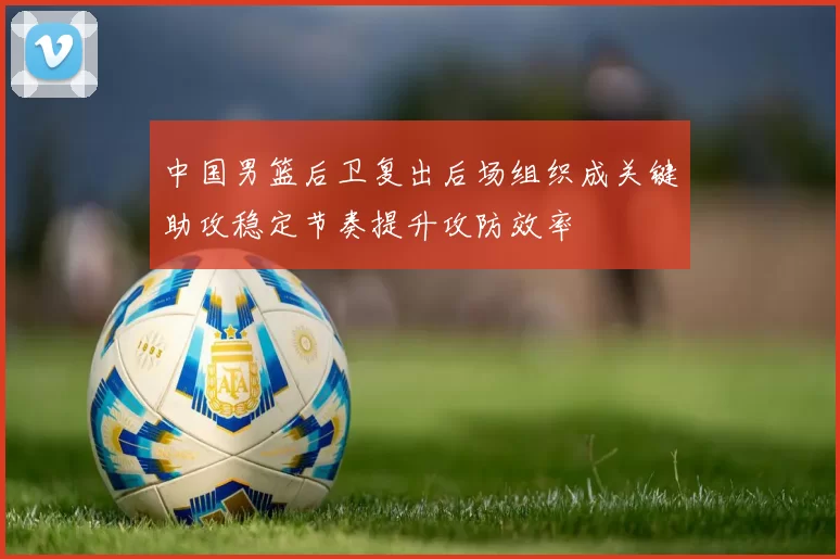 中国男篮后卫复出后场组织成关键助攻稳定节奏提升攻防效率